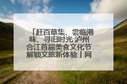 赶百草集、尝临港味、寻旧时光 泸州合江首届美食文化节解锁文旅新体验丨网络中国节·端午