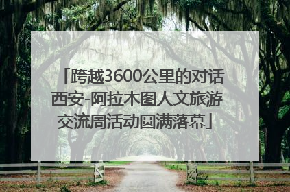 跨越3600公里的对话 西安-阿拉木图人文旅游交流周活动圆满落幕