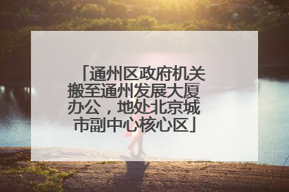 通州区政府机关搬至通州发展大厦办公，地处北京城市副中心核心区