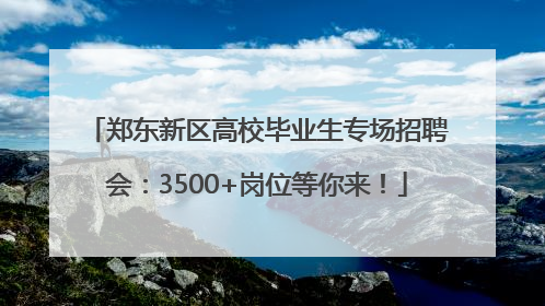 郑东新区高校毕业生专场招聘会：3500+岗位等你来！