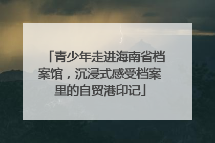 青少年走进海南省档案馆，沉浸式感受档案里的自贸港印记