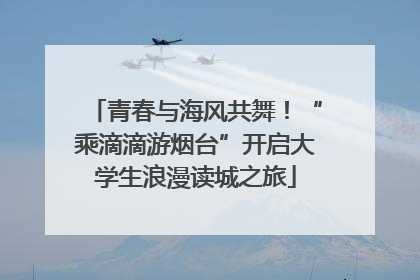 青春与海风共舞！“乘滴滴游烟台”开启大学生浪漫读城之旅