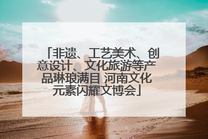 非遗、工艺美术、创意设计、文化旅游等产品琳琅满目 河南文化元素闪耀文博会