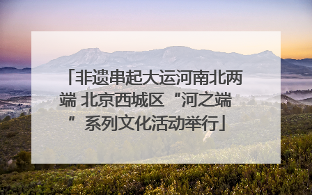 非遗串起大运河南北两端 北京西城区“河之端”系列文化活动举行