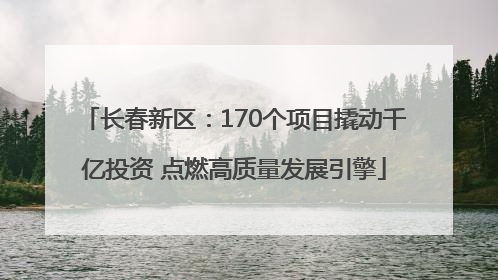 长春新区：170个项目撬动千亿投资 点燃高质量发展引擎