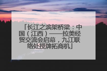 长江之滨架桥梁：中国（江西）——拉美经贸交流会启幕，九江联络处授牌拓商机