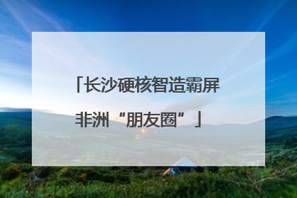 长沙硬核智造霸屏非洲“朋友圈”