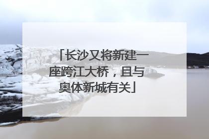 长沙又将新建一座跨江大桥，且与奥体新城有关