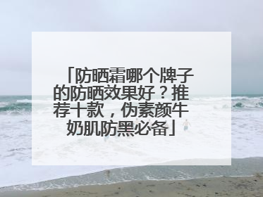 防晒霜哪个牌子的防晒效果好？推荐十款，伪素颜牛奶肌防黑必备