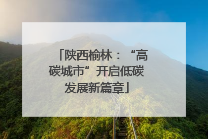 陕西榆林：“高碳城市”开启低碳发展新篇章