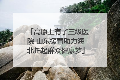 高原上有了三级医院 山东援青助力海北托起群众健康梦