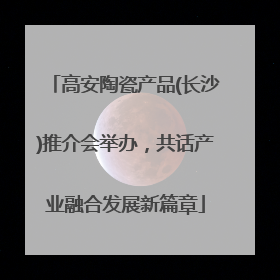 高安陶瓷产品(长沙)推介会举办，共话产业融合发展新篇章