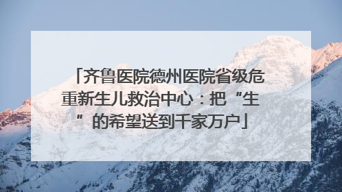 齐鲁医院德州医院省级危重新生儿救治中心：把“生”的希望送到千家万户