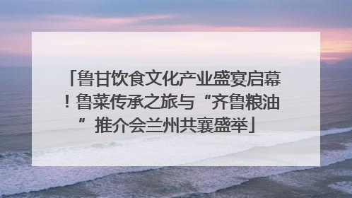 鲁甘饮食文化产业盛宴启幕！鲁菜传承之旅与“齐鲁粮油”推介会兰州共襄盛举