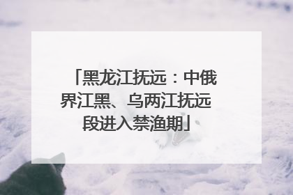 黑龙江抚远：中俄界江黑、乌两江抚远段进入禁渔期