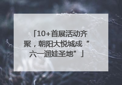 10+首展活动齐聚，朝阳大悦城成“六一遛娃圣地”