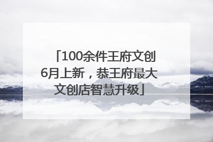 100余件王府文创6月上新，恭王府最大文创店智慧升级