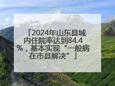 2024年山东县域内住院率达到84.4%，基本实现“一般病在市县解决”