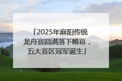 2025年麻阳传统龙舟赛圆满落下帷幕，五大赛区冠军诞生