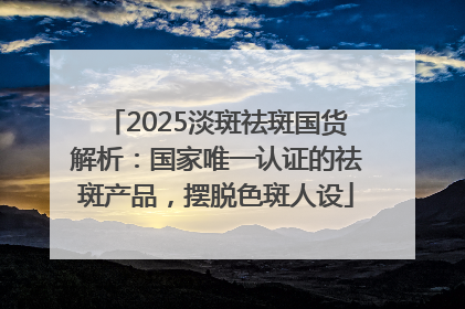 2025淡斑祛斑国货解析：国家唯一认证的祛斑产品，摆脱色斑人设