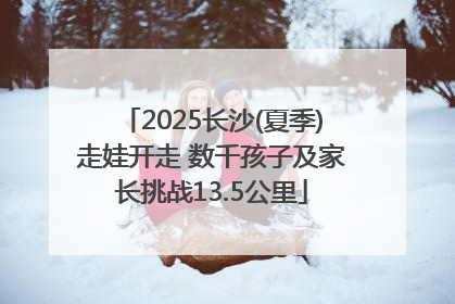 2025长沙(夏季)走娃开走 数千孩子及家长挑战13.5公里