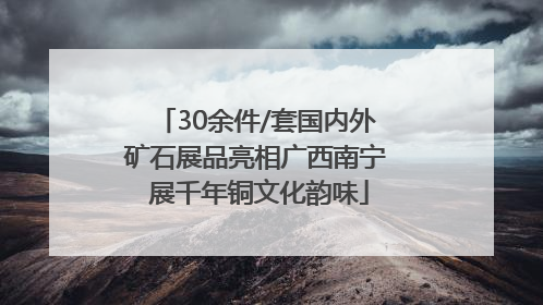 30余件/套国内外矿石展品亮相广西南宁 展千年铜文化韵味